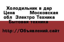 Холодильник в дар › Цена ­ 100 - Московская обл. Электро-Техника » Бытовая техника   